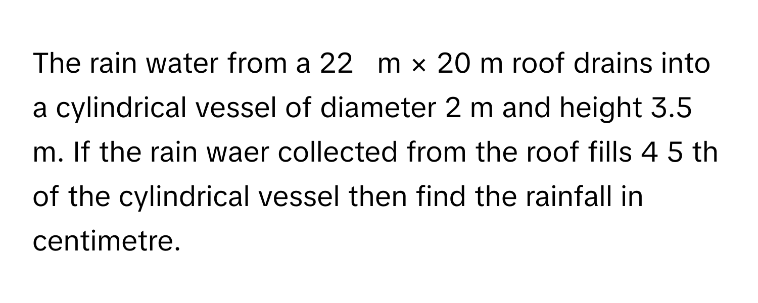 The rain water from a 22     m  ×  20      m roof drains into a cylindrical vessel of diameter 2 m and height 3.5 m. If the rain waer collected from the roof fills 4   5           th of the cylindrical vessel then find the rainfall in centimetre.