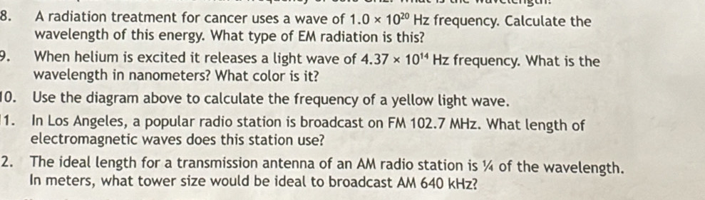 A radiation treatment for cancer uses a wave of 1.0* 10^(20)Hz frequency. Calculate the 
wavelength of this energy. What type of EM radiation is this? 
9. When helium is excited it releases a light wave of 4.37* 10^(14)Hz frequency. What is the 
wavelength in nanometers? What color is it? 
10. Use the diagram above to calculate the frequency of a yellow light wave. 
1. In Los Angeles, a popular radio station is broadcast on FM 102.7 MHz. What length of 
electromagnetic waves does this station use? 
2. The ideal length for a transmission antenna of an AM radio station is ¼ of the wavelength. 
In meters, what tower size would be ideal to broadcast AM 640 kHz?