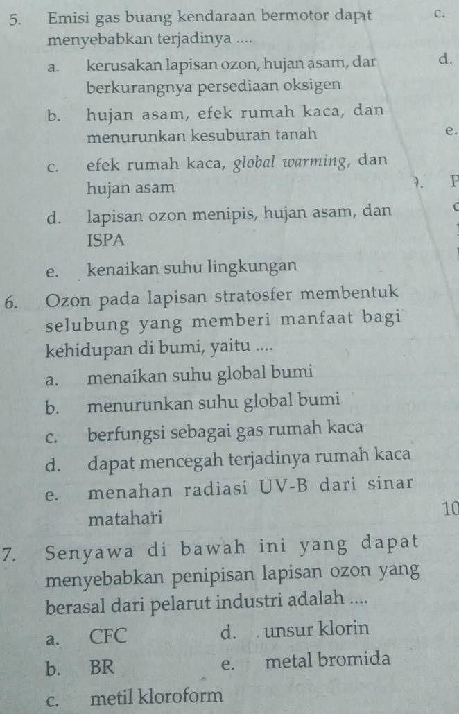 Emisi gas buang kendaraan bermotor dapt c.
menyebabkan terjadinya ....
a. kerusakan lapisan ozon, hujan asam, dar d.
berkurangnya persediaan oksigen
b. hujan asam, efek rumah kaca, dan
menurunkan kesuburan tanah e.
c. efek rumah kaca, global warming, dan
hujan asam
7. P
d. lapisan ozon menipis, hujan asam, dan C
ISPA
e. kenaikan suhu lingkungan
6. Ozon pada lapisan stratosfer membentuk
selubung yang memberi manfaat bagi
kehidupan di bumi, yaitu ....
a. menaikan suhu global bumi
b. menurunkan suhu global bumi
c. berfungsi sebagai gas rumah kaca
d. dapat mencegah terjadinya rumah kaca
e. menahan radiasi UV-B dari sinar
matahari 10
7. Senyawa di bawah ini yang dapat
menyebabkan penipisan lapisan ozon yang
berasal dari pelarut industri adalah ....
a. CFC d. unsur klorin
b. BR e. metal bromida
c. metil kloroform