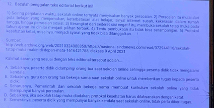 Bacalah penggalan teks editorial berikut ini
1) Seiring perjalanan waktu, sekolah online ternyata menyisakan banyak persoalan. 2) Persoalan itu mulai dan
pola belajar yang menjemukan, keterbatasan alat belajar, sinyall internet susah, kekerasan dalam rumäh
tangga, hingga persoalan sosial. 3) Berangkat dari sederet sisi negatif itu, membuka sekolaf tatap muka pada
tahun ajaran ini dinilai menjadi pilihan terbaik. 4) Tentu pembukaan itu tidak bisa serampangan. 5) Protokol
kesehatan ketat, misalnya, menjadi syarat yang tidak bisa ditanggalkan
Sumber:
http:/web.archive.org/web/20210324080350/https://nasional.sindonews.com/read/372944116/sekolah
tatap-muka-makin-di-depan-mata-1616421788, diakses 9 April 2021
Kalimat saran yang sesuai dengan teks editorial tersebut adalah.....
A. Sebaiknya, peserta didik didampingi orang tua saat sekolah online sehingga peserta didik tidak mengalami
kendala
B. Sebaiknya, guru dan orang tua bekerja sama saat sekolah online untuk memberikan tugas kepada peserta
didik.
C. Seharusnya, Pemerintah dan sekolah bekerja sama membuat kurikulum sekolah online yang tidak
mempunyai banyak persoalan.
D. Sebaiknya, jika sekolah tatap muka diadakan, protokol kesehatan harus diaksanakan dengan ketat
E. Semnestinya, peserta didik yang mempunyai banyak kendala saat sekolah online, tidak perlu diberi tugas.