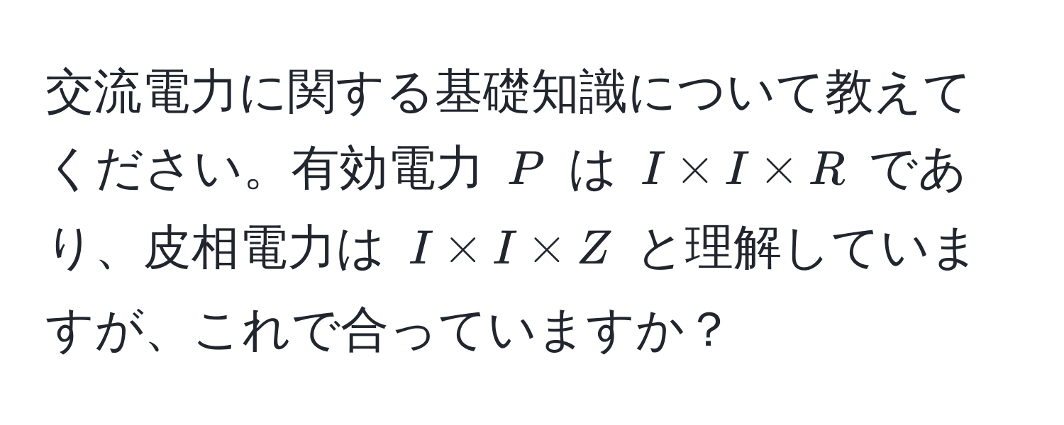 交流電力に関する基礎知識について教えてください。有効電力 $P$ は $I * I * R$ であり、皮相電力は $I * I * Z$ と理解していますが、これで合っていますか？