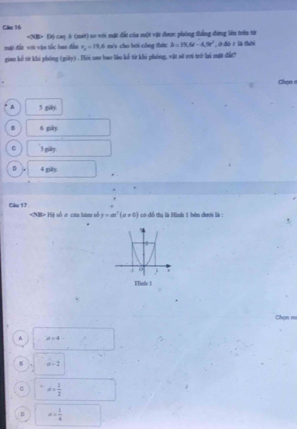 Độ caq h (mét) so với mặt đất của một vật được phòng thắng đứng lên trên tiừ
mặt đất với vận tốc ban đầu v_o=19.6 m/s cho bởi công thức h=19.6t-4.9t^2 , ē dó r là thēi
gian kế từ khi phống (giảy) . Hỏi sau bao lầu kể từ khi phóng, vật sẽ rơi trở lại mặt đất?
Chọn n
A 5 giāy.
B 6 giåy.
C 3 giäy
D 4 giäy.
Câu 17
H số o của hàm số y=ax^3(a!= 0) có đồ thị là Hình 1 bên đưới là :
Hình 1
Chọn mi
A a=4
B a=2
C a= 1/2 
D a= 1/4 