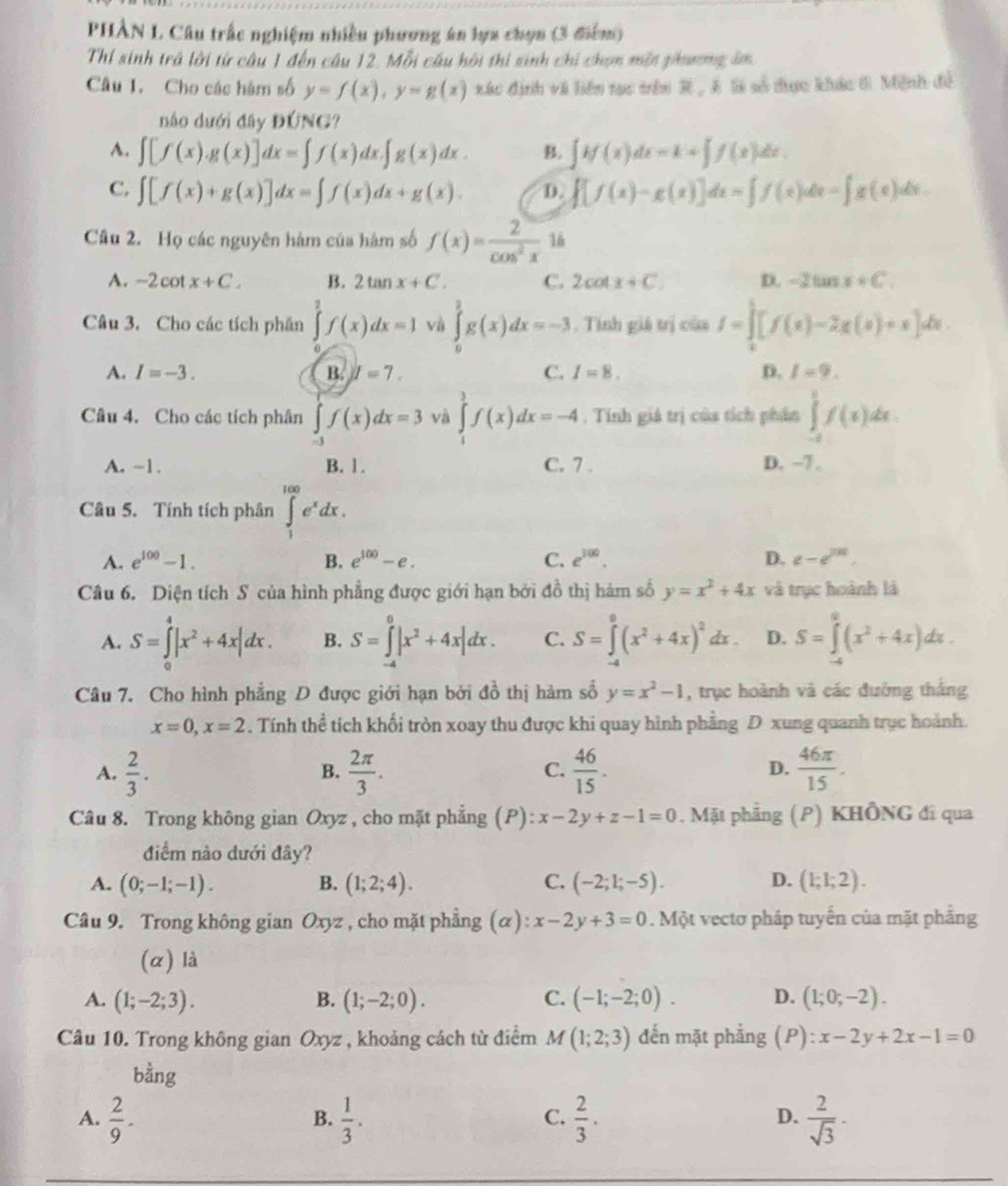 PHÀN L Câu trắc nghiệm nhiều phương án lựa chọn (3 điểm)
Thí sinh trả lời từ câu 1 đến câu 12. Mỗi câu hội thi sinh chỉ chọn một phương âm
Câu 1. Cho các hàm số y=f(x),y=g(x) xác định và liên tạc trên R , Á l số thực khác 6. Mệnh đề
nào dưới đây DONG
A. ∈t [f(x).g(x)]dx=∈t f(x)dx.∈t g(x)dx. B. ∈t H(x)dx=k+∈t f(x)dx.
C. ∈t [f(x)+g(x)]dx=∈t f(x)dx+g(x). D. ∈t [f(x)-g(x)]dx=∈t f(x)dx=∈t g(x)dx
Câu 2. Họ các nguyên hàm của hàm số f(x)= 2/cos^2x  16
A. -2cot x+C. B. 2tan x+C. C. 2cot x+C. D. -2tan x+C.
Câu 3. Cho các tích phân ∈tlimits _0^(2f(x)dx=1 và ∈tlimits _0^2g(x)dx=-3. Tính giả trị của I=∈tlimits _0^(frac 3[f())[x)-2g(x)+x]dx
A. I=-3. B. I=7. C. I=8. D. I=9.
Câu 4. Cho các tích phân ∈tlimits _(-1)^1f(x)dx=3 và ∈tlimits _1^(3f(x)dx=-4. Tính giá trị của tích phân ∈tlimits _(-2)^1f(x)dx.
A. -1. B. 1. C. 7 . D. -7.
Câu 5. Tính tích phân ∈tlimits _1^(100)e^x)dx.
A. e^(100)-1. B. e^(100)-e. C. e^(300). D. e-e^(201).
Câu 6. Diện tích S của hình phẳng được giới hạn bởi đồ thị hàm số y=x^2+4x và trục hoành là
A. S=∈tlimits _0^(4|x^2)+4x|dx. B. S=∈tlimits _(-4)^0|x^2+4x|dx. C. S=∈tlimits _0^(0(x^2)+4x)^2dx. D. S=∈tlimits _0^(2(x^2)+4x)dx.
Câu 7. Cho hình phẳng D được giới hạn bởi ở 43 thị hảm số y=x^2-1 , trục hoành và các đường thắng
x=0,x=2. Tính thể tích khối tròn xoay thu được khi quay hình phẳng D xung quanh trục hoành.
A.  2/3 .  2π /3 .  46/15 .  46π /15 .
B.
C.
D.
Câu 8. Trong không gian Oxyz , cho mặt phẳng (P): x-2y+z-1=0. Mặt phẳng (P) KHÔNG đi qua
điểm nảo dưới đây?
A. (0;-1;-1). B. (1;2;4). C. (-2;1;-5). D. (1;1;2).
Câu 9. Trong không gian Oxyz , cho mặt phẳng (α): x-2y+3=0 0. Một vectơ pháp tuyến của mặt phẳng
(α) là
A. (1;-2;3). B. (1;-2;0). C. (-1;-2;0). D. (1;0;-2).
Câu 10. Trong không gian Oxyz , khoảng cách từ điểm M (1;2;3) đến mặt phẳng (P):x-2y+2x-1=0
bdot ang
A.  2/9 .  1/3 .  2/3 .  2/sqrt(3) ·
B.
C.
D.