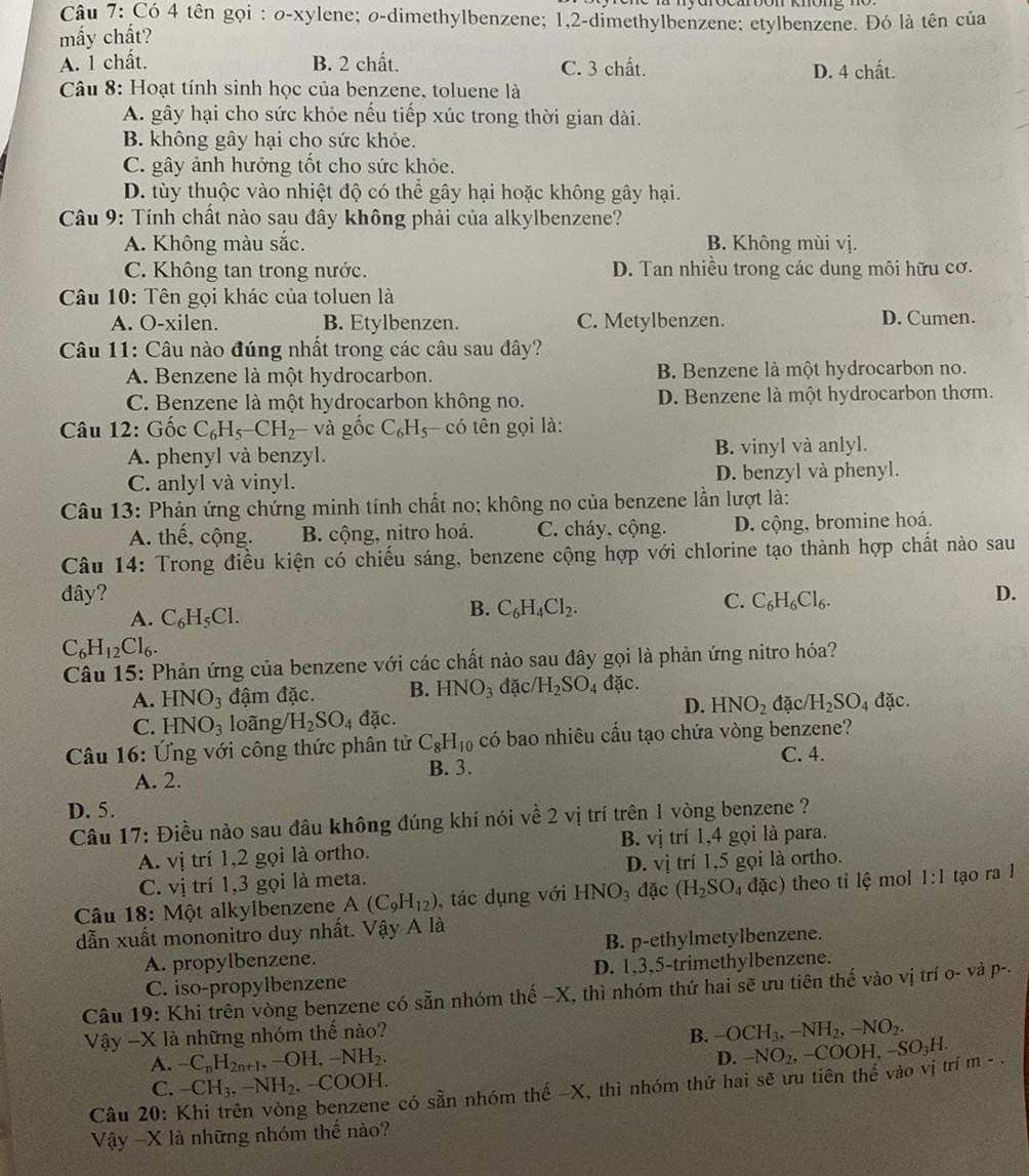 Có 4 tên gọi : o-xylene; o-dimethylbenzene; 1,2-dimethylbenzene; etylbenzene. Đó là tên của
mấy chất?
A. 1 chất. B. 2 chất. C. 3 chất. D. 4 chất.
Câu 8: Hoạt tính sinh học của benzene, toluene là
A. gây hại cho sức khỏe nếu tiếp xúc trong thời gian dài.
B. không gây hại cho sức khỏe.
C. gây ảnh hưởng tốt cho sức khỏe.
D. tùy thuộc vào nhiệt độ có thể gây hại hoặc không gây hại.
Câu 9: Tính chất nào sau đây không phải của alkylbenzene?
A. Không màu sắc. B. Không mùi vị.
C. Không tan trong nước. D. Tan nhiều trong các dung môi hữu cơ.
Câu 10: Tên gọi khác của toluen là
A. O-xilen. B. Etylbenzen. C. Metylbenzen. D. Cumen.
Câu 11: Câu nào đúng nhất trong các câu sau đây?
A. Benzene là một hydrocarbon. B. Benzene là một hydrocarbon no.
C. Benzene là một hydrocarbon không no. D. Benzene là một hydrocarbon thơm.
Câu 12: Gốc C_6H_5-CH_2 - và gốc C_6H_5 có tên gọi là:
A. phenyl và benzyl. B. vinyl và anlyl.
C. anlyl và vinyl. D. benzyl và phenyl.
Câu 13: Phản ứng chứng minh tính chất no; không no của benzene lần lượt là:
A. thế, cộng. B. cộng, nitro hoá. C. cháy, cộng. D. cộng, bromine hoá.
Câu 14: Trong điều kiện có chiếu sáng, benzene cộng hợp với chlorine tạo thành hợp chất nào sau
đây? C. C_6H_6Cl_6.
D.
A. C_6H_5Cl.
B. C_6H_4Cl_2.
C_6H_12Cl_6.
Câu 15: Phản ứng của benzene với các chất nào sau đây gọi là phản ứng nitro hóa?
A. HNO_3 đậm đặc. B. HNO_3 đặc H_2SO_4 dac. đặc.
D. HNO_2 đặc H_2SO_4
C. HNO_3 loãng H_2SO_4 đặc.
Câu 16: Ứng với công thức phân tử C_8H_10 có bao nhiêu cấu tạo chứa vòng benzene?
A. 2. C. 4.
B. 3.
D. 5.
Câu 17: Điều nào sau đầu không đúng khí nói về 2 vị trí trên 1 vòng benzene ?
A. vị trí 1,2 gọi là ortho. B. vị trí 1,4 gọi là para.
D.
C. vị trí 1,3 gọi là meta. vdot _ l trí 1,5 gọi là ortho.
Câu 18: Một alkylbenzene A(C_9H_12) , tác dụng với HNO_3 dac(H_2SO_4dac) ) theo tỉ lệ mol 1:1 tạo ra l
dẫn xuất mononitro duy nhất. Vậy A là
A. propylbenzene. B. p-ethylmetylbenzene.
C. iso-propylbenzene D. 1,3,5-trimethylbenzene.
Câu 19: Khi trên vòng benzene có sẵn nhóm thế -X, thì nhóm thứ hai sẽ ưu tiên thế vào vị trí o- và p-.
Vậy -X là những nhóm thế nào?
B. -OCH_3,-NH_2,-NO_2.
A. -C_nH_2n+1,-OH,-NH_2.
D.
C. -CH_3,-NH_2 −CO OH.
Câu 20:  
g benzene có sẵn nhóm thế -X, thì nhóm thứ hai sẽ ưu tiên thế vào vị trí -NO_2,-COOH,-SO_3H. m-.
Vậy -X là những nhóm thế nào?