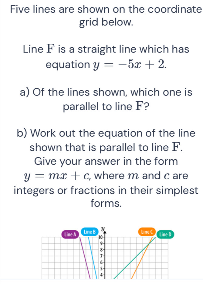 Five lines are shown on the coordinate
grid below.
Line F is a straight line which has
equation y=-5x+2. 
a) Of the lines shown, which one is
parallel to line F?
b) Work out the equation of the line
shown that is parallel to line F.
Give your answer in the form
y=mx+c , where m and c are
integers or fractions in their simplest
forms.
Line A Line B y
Line C Line D
10
9
8
7
6
5
4