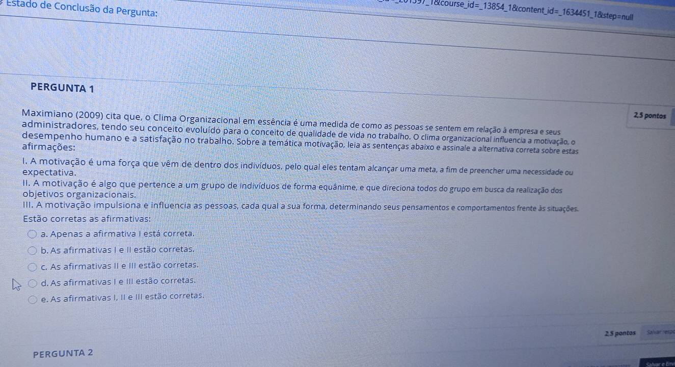Estado de Conclusão da Pergunta:
97_1&course_ _ id=_ 13854 _1&content _ id=_ 1634451 1_1&step=null
PERGUNTA 1
2,5 pontos
Maximiano (2009) cita que, o Clima Organizacional em essência é uma medida de como as pessoas se sentem em relação à empresa e seus
administradores, tendo seu conceito evoluído para o conceito de qualidade de vida no trabalho. O clima organizacional influencia a motivação, o
desempenho humano e a satisfação no trabalho. Sobre a temática motivação, leia as sentenças abaixo e assinale a alternativa correta sobre estas
afirmações:
I. A motivação é uma força que vêm de dentro dos indivíduos, pelo qual eles tentam alcançar uma meta, a fim de preencher uma necessidade ou
expectativa.
II. A motivação é algo que pertence a um grupo de indivíduos de forma equânime, e que direciona todos do grupo em busca da realização dos
objetivos organizacionais.
III. A motivação impulsiona e influencia as pessoas, cada qual a sua forma, determinando seus pensamentos e comportamentos frente às situações.
Estão corretas as afirmativas:
a. Apenas a afirmativa I está correta.
b. As afirmativas I e II estão corretas.
c. As afirmativas II e III estão corretas.
d. As afirmativas I e III estão corretas.
e. As afirmativas I, II e III estão corretas.
2,5 pontos Salvar rerp
PERGUNTA 2
Salvar e Em