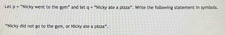 Let p= “Nicky went to the gym” and let q='' Nicky ate a pizza”. Write the following statement in symbols. 
“Nicky did not go to the gym, or Nicky ate a pizza”.