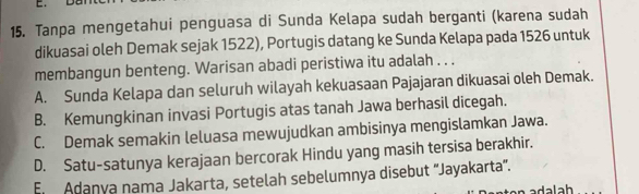 Tanpa mengetahui penguasa di Sunda Kelapa sudah berganti (karena sudah
dikuasai oleh Demak sejak 1522), Portugis datang ke Sunda Kelapa pada 1526 untuk
membangun benteng. Warisan abadi peristiwa itu adalah . . .
A. Sunda Kelapa dan seluruh wilayah kekuasaan Pajajaran dikuasai oleh Demak.
B. Kemungkinan invasi Portugis atas tanah Jawa berhasil dicegah.
C. Demak semakin leluasa mewujudkan ambisinya mengislamkan Jawa.
D. Satu-satunya kerajaan bercorak Hindu yang masih tersisa berakhir.
En Adanya nama Jakarta, setelah sebelumnya disebut ''Jayakarta''.
adalah