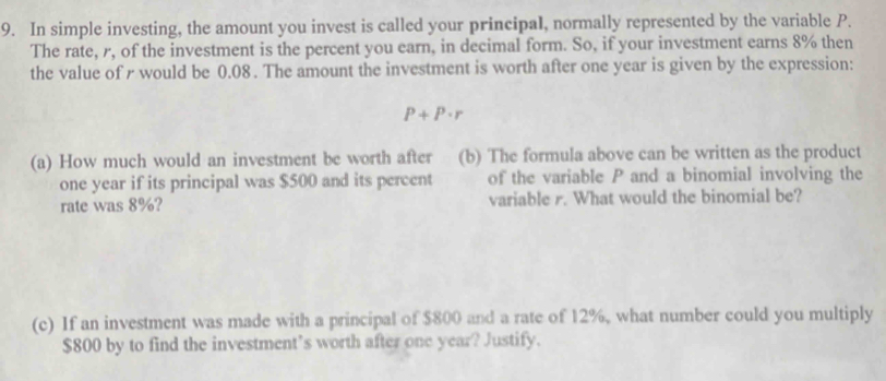 In simple investing, the amount you invest is called your principal, normally represented by the variable P. 
The rate, r, of the investment is the percent you earn, in decimal form. So, if your investment earns 8% then 
the value of r would be 0.08. The amount the investment is worth after one year is given by the expression:
P+P· r
(a) How much would an investment be worth after (b) The formula above can be written as the product
one year if its principal was $500 and its percent of the variable P and a binomial involving the 
rate was 8%? variable r. What would the binomial be? 
(c) If an investment was made with a principal of $800 and a rate of 12%, what number could you multiply
$800 by to find the investment’s worth after one year? Justify.