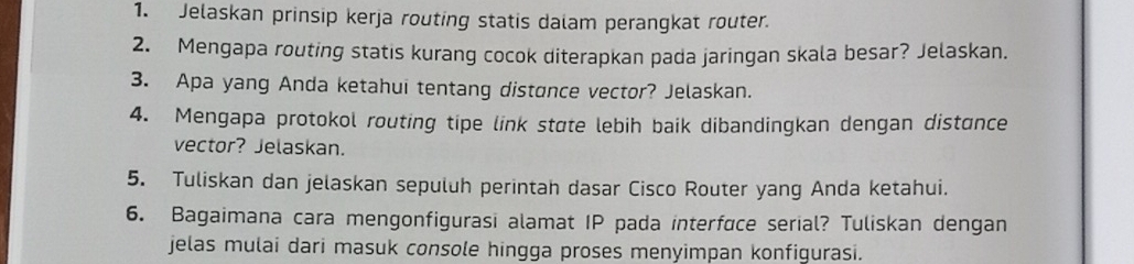 Jelaskan prinsip kerja routing statis dalam perangkat router. 
2. Mengapa routing statis kurang cocok diterapkan pada jaringan skala besar? Jelaskan. 
3. Apa yang Anda ketahui tentang distonce vector? Jelaskan. 
4. Mengapa protokol routing tipe link state lebih baik dibandingkan dengan distance 
vector? Jelaskan. 
5. Tuliskan dan jelaskan sepuluh perintah dasar Cisco Router yang Anda ketahui. 
6. Bagaimana cara mengonfigurasi alamat IP pada interface serial? Tuliskan dengan 
jelas mulai dari masuk console hingga proses menyimpan konfigurasi.