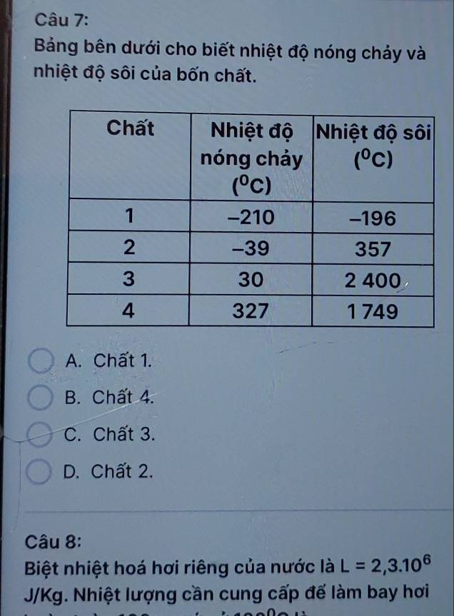 Bảng bên dưới cho biết nhiệt độ nóng chảy và
nhiệt độ sôi của bốn chất.
A. Chất 1.
B. Chất 4.
C. Chất 3.
D. Chất 2.
Câu 8:
Biệt nhiệt hoá hơi riêng của nước là L=2,3.10^6
J/Kg. Nhiệt lượng cần cung cấp đế làm bay hơi