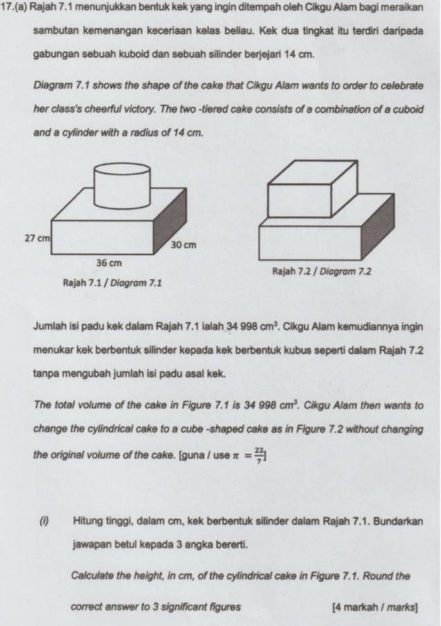 17.(a) Rajah 7.1 menunjukkan bentuk kek yang ingin ditempah oleh Cikgu Alam bagi meraikan 
sambutan kemenangan keceriaan kelas beliau. Kek dua tingkat itu terdiri daripada 
gabungan sebuah kuboid dan sebuah silinder berjejari 14 cm. 
Diagram 7.1 shows the shape of the cake that Cikgu Alam wants to order to celebrate 
her class's cheerful victory. The two -tiered cake consists of a combination of a cuboid 
and a cylinder with a radius of 14 cm. 
Rajah 7.1 / Diagram 7.1 
Jumlah isi padu kek dalam Rajah 7.1 ialah 34998cm^3. Cikgu Alam kemudiannya ingin 
menukar kek berbentuk silinder kepada kek berbentuk kubus seperti dalam Rajah 7.2 
tanpa mengubah jumlah isi padu asal kek. 
The total volume of the cake in Figure 7.1 is 34998cm^3. Cikgu Alam then wants to 
change the cylindrical cake to a cube -shaped cake as in Figure 7.2 without changing 
the original volume of the cake. [guna / use π = 22/7 ]
(i) Hitung tinggi, dalam cm, kek berbentuk silinder dalam Rajah 7.1. Bundarkan 
jawapan betul kepada 3 angka bererti. 
Calculate the height, in cm, of the cylindrical cake in Figure 7.1. Round the 
correct answer to 3 significant figures [4 markah / marks]