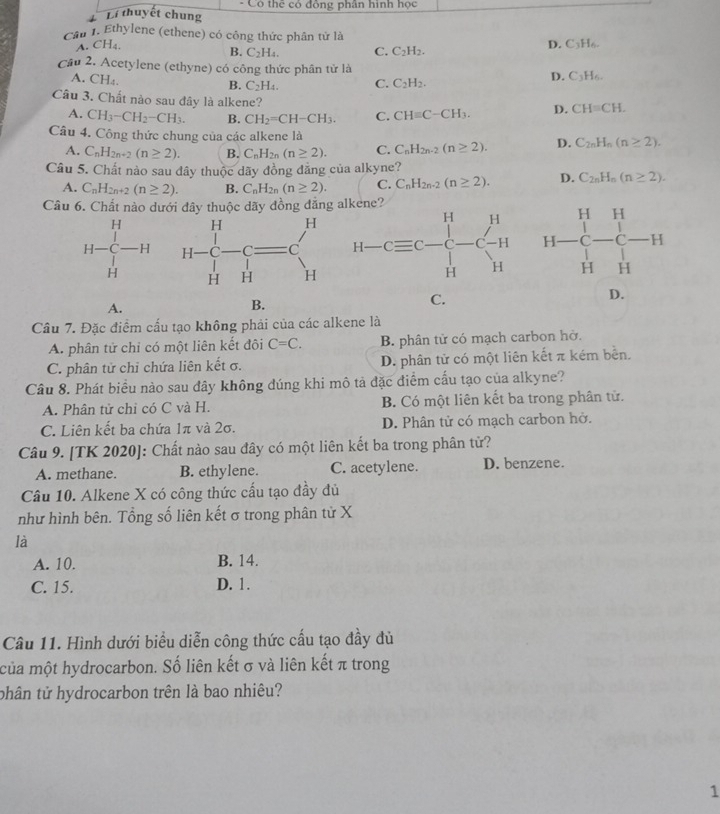 Li thuyết chung  Có thể có đồng phân hình học
Cầu 1. Ethylene (ethene) có công thức phân tử là D. C_3H_6.
A CH_4
B. C_2H_4. C. C_2H_2.
Cầu 2. Acetylene (ethyne) có công thức phân tử là D. C_3H_6.
A. CH_4. B. C_2H_4. C. C_2H_2.
Câu 3. Chất nào sau đây là alkene?
A. CH_3-CH_2-CH_3. B. CH_2=CH-CH_3. C. CHequiv C-CH_3. D. CH=CH.
Câu 4. Công thức chung của các alkene là D. C_2nH_n(n≥ 2).
A. C_nH_2n+2(n≥ 2). B. C_nH_2n(n≥ 2). C. C_nH_2n-2(n≥ 2).
Câu 5. Chất nào sau đây thuộc dãy đồng đẳng của alkyne?
A. C_nH_2n+2(n≥ 2). B. C_nH_2n(n≥ 2). C. C_nH_2n-2(n≥ 2). D. C_2nH_n(n≥ 2).
Câu 6. Chất nào dưới đây thuộc dãy đồng đăng

A.
B.
C.
D.
Câu 7. Đặc điểm cấu tạo không phải của các alkene là
A. phân tử chỉ có một liên kết đôi C=C. B. phân tử có mạch carbon hờ.
C. phân tử chỉ chứa liên kết σ. D. phân tử có một liên kết π kém bền.
Câu 8. Phát biểu nào sau đây không đúng khi mô tả đặc điểm cấu tạo của alkyne?
A. Phân tử chỉ có C và H. B. Có một liên kết ba trong phân tử.
C. Liên kết ba chứa 1π và 2σ. D. Phân tử có mạch carbon hở.
Câu 9. [TK 2020]: Chất nào sau đây có một liên kết ba trong phân tử?
A. methane. B. ethylene. C. acetylene. D. benzene.
Câu 10. Alkene X có công thức cấu tạo đầy đủ
như hình bên. Tổng số liên kết σ trong phân tử X
là
A. 10. B. 14.
C. 15. D. 1.
Câu 11. Hình dưới biểu diễn công thức cấu tạo đầy đủ
của một hydrocarbon. Số liên kết σ và liên kết π trong
thân tử hydrocarbon trên là bao nhiêu?
1