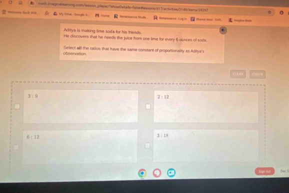 Nelcome Back WW My Drive - Google D.. Home Renaissance Stude Renalssance - Lag in Shantei Mati - SWB. Imagine Math
Aditya is making lime soda for his friends.
4
He discovers that he needs the juice from one lime for every 6 ounces of soda.
Select all the ratios that have the same constant of proportionality as Aditya's
observation.
CEE CHECH
3:9
2:12
6:12
3:18
Sign out Dec 5