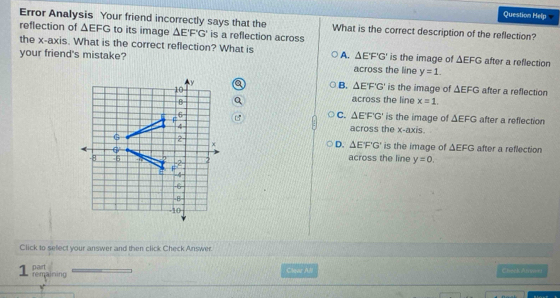 Question Help
Error Analysis Your friend incorrectly says that the What is the correct description of the reflection?
reflection of △ EFG to its image △ E'F'G' is a reflection across
the x-axis. What is the correct reflection? What is △ EF'G' is the image of △ EFG after a reflection
your friend's mistake? A. across the line y=1.
B. △ E'F'G' is the image of △ EFG after a reflection
across the line x=1.
C. △ EFG' is the image of △ EFG after a reflection
across the x-axis.
D. △ E'F'G'
is the image of △ EFG after a reflection
across the line y=0. 
Click to select your answer and then click Check Answer.
pairt Claee All Chark Awes
1 Pmaining