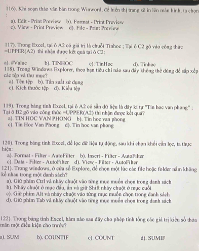 116). Khi soạn thảo văn bản trong Winword, để hiển thị trang sẽ in lên màn hình, ta chọn
a). Edit - Print Preview b). Format - Print Preview
c). View - Print Preview d). File - Print Preview
117). Trong Excel, tại ô A2 có giá trị là chuỗi Tinhoc ; Tại ô C2 gõ vào công thức
=UPPER(A2) thì nhận được kết quả tại ô C2:
a). #Value b). TINHOC c). TinHoc d). Tinhoc
118). Trong Windows Explorer, theo bạn tiêu chí nào sau đây không thể dùng để sắp xếp
các tệp và thư mục?
a). Tên tệp b). Tần suất sử dụng
c). Kích thước tệp d). Kiểu tệp
119). Trong bảng tính Excel, tại ô A2 có sẵn dữ liệu là dãy kí tự "Tin hoc van phong" ;
Tại ô B2 gõ vào công thức =UPPER(A2) thì nhận được kết quả?
a). TIN HOC VAN PHONG b). Tin hoc van phong
c). Tin Hoc Van Phong d). Tin hoc van phong
120). Trong bảng tính Excel, để lọc dữ liệu tự động, sau khi chọn khổi cần lọc, ta thực
hiện:
a). Format - Filter - AutoFilter b). Insert - Filter - AutoFilter
c). Data - Filter - AutoFilter d). View - Filter - AutoFilter
121). Trong windows, ở cửa số Explore, để chọn một lúc các file hoặc folder nằm không
kẻ nhau trong một danh sách?
a). Giữ phím Ctrl và nháy chuột vào từng mục muốn chọn trong danh sách
b). Nháy chuột ở mục đầu, ấn và giữ Shift nháy chuột ở mục cuối
c). Giữ phím Alt và nháy chuột vào từng mục muốn chọn trong danh sách
d). Giữ phím Tab và nháy chuột vào từng mục muồn chọn trong danh sách
122). Trong bảng tính Excel, hàm nào sau đây cho phép tính tổng các giá trị kiểu số thỏa
mãn một điều kiện cho trước?
a). SUM b). COUNTIF c). COUNT d). SUMIF