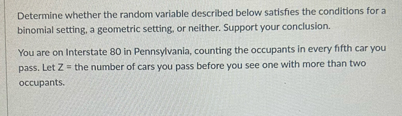 Determine whether the random variable described below satisfes the conditions for a 
binomial setting, a geometric setting, or neither. Support your conclusion. 
You are on Interstate 80 in Pennsylvania, counting the occupants in every fifth car you 
pass. Let Z= the number of cars you pass before you see one with more than two 
occupants.