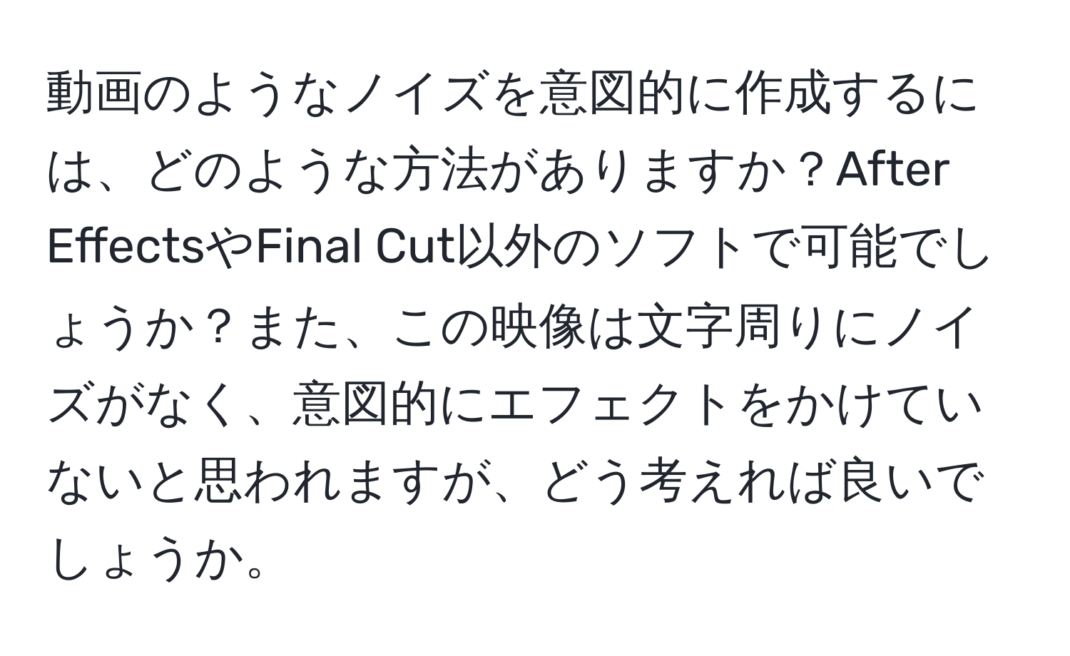 動画のようなノイズを意図的に作成するには、どのような方法がありますか？After EffectsやFinal Cut以外のソフトで可能でしょうか？また、この映像は文字周りにノイズがなく、意図的にエフェクトをかけていないと思われますが、どう考えれば良いでしょうか。