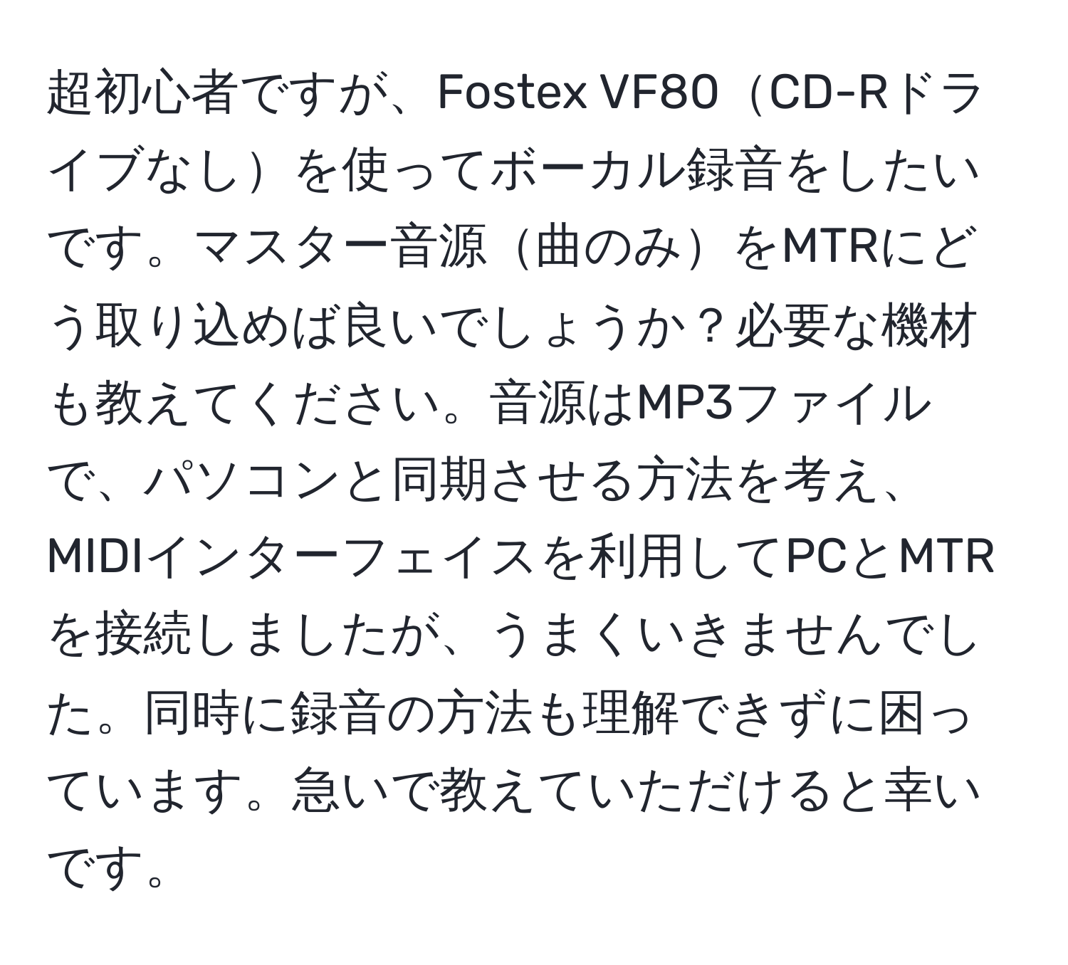 超初心者ですが、Fostex VF80CD-Rドライブなしを使ってボーカル録音をしたいです。マスター音源曲のみをMTRにどう取り込めば良いでしょうか？必要な機材も教えてください。音源はMP3ファイルで、パソコンと同期させる方法を考え、MIDIインターフェイスを利用してPCとMTRを接続しましたが、うまくいきませんでした。同時に録音の方法も理解できずに困っています。急いで教えていただけると幸いです。