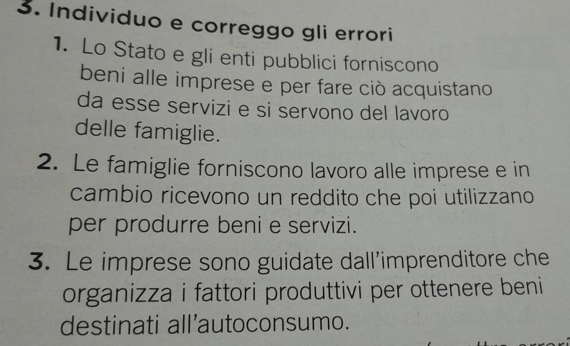 Individuo e correggo gli errori 
1. Lo Stato e gli enti pubblici forniscono 
beni alle imprese e per fare ciò acquistano 
da esse servizi e si servono del lavoro 
delle famiglie. 
2. Le famiglie forniscono lavoro alle imprese e in 
cambio ricevono un reddito che poi utilizzano 
per produrre beni e servizi. 
3. Le imprese sono guidate dall’'imprenditore che 
organizza i fattori produttivi per ottenere beni 
destinati all’autoconsumo.