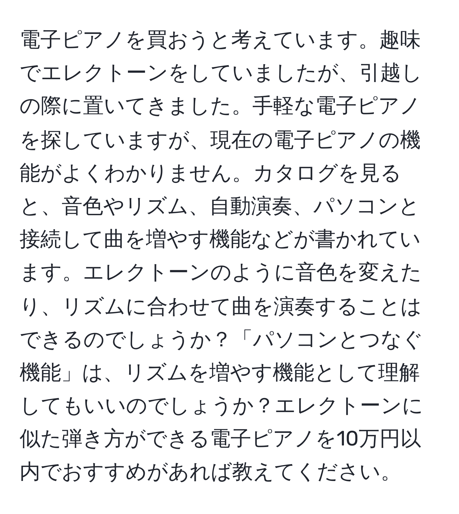 電子ピアノを買おうと考えています。趣味でエレクトーンをしていましたが、引越しの際に置いてきました。手軽な電子ピアノを探していますが、現在の電子ピアノの機能がよくわかりません。カタログを見ると、音色やリズム、自動演奏、パソコンと接続して曲を増やす機能などが書かれています。エレクトーンのように音色を変えたり、リズムに合わせて曲を演奏することはできるのでしょうか？「パソコンとつなぐ機能」は、リズムを増やす機能として理解してもいいのでしょうか？エレクトーンに似た弾き方ができる電子ピアノを10万円以内でおすすめがあれば教えてください。