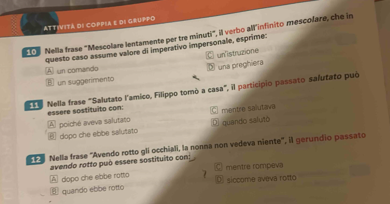 ATTIVITÁ DI COPPIA E DI GRUPPO
10 Nella frase “Mescolare lentamente per tre minuti”, il verbo all’infinito mescolare, che in
questo caso assume valore di imperativo impersonale, esprime:
C un'istruzione
A un comando
D una preghiera
B un suggerimento
Nella frase "Salutato l’amico, Filippo tornò a casa", il participio passato salutato può
essere sostituito con:
A poiché aveva salutato C mentre salutava
⑧ dopo che ebbe salutato D quando salutò
Nella frase “Avendo rotto gli occhiali, la nonna non vedeva niente', il gerundio passato
avendo rotto può essere sostituito con:
C mentre rompeva
A dopo che ebbe rotto
7 D siccome aveva rotto
B quando ebbe rotto