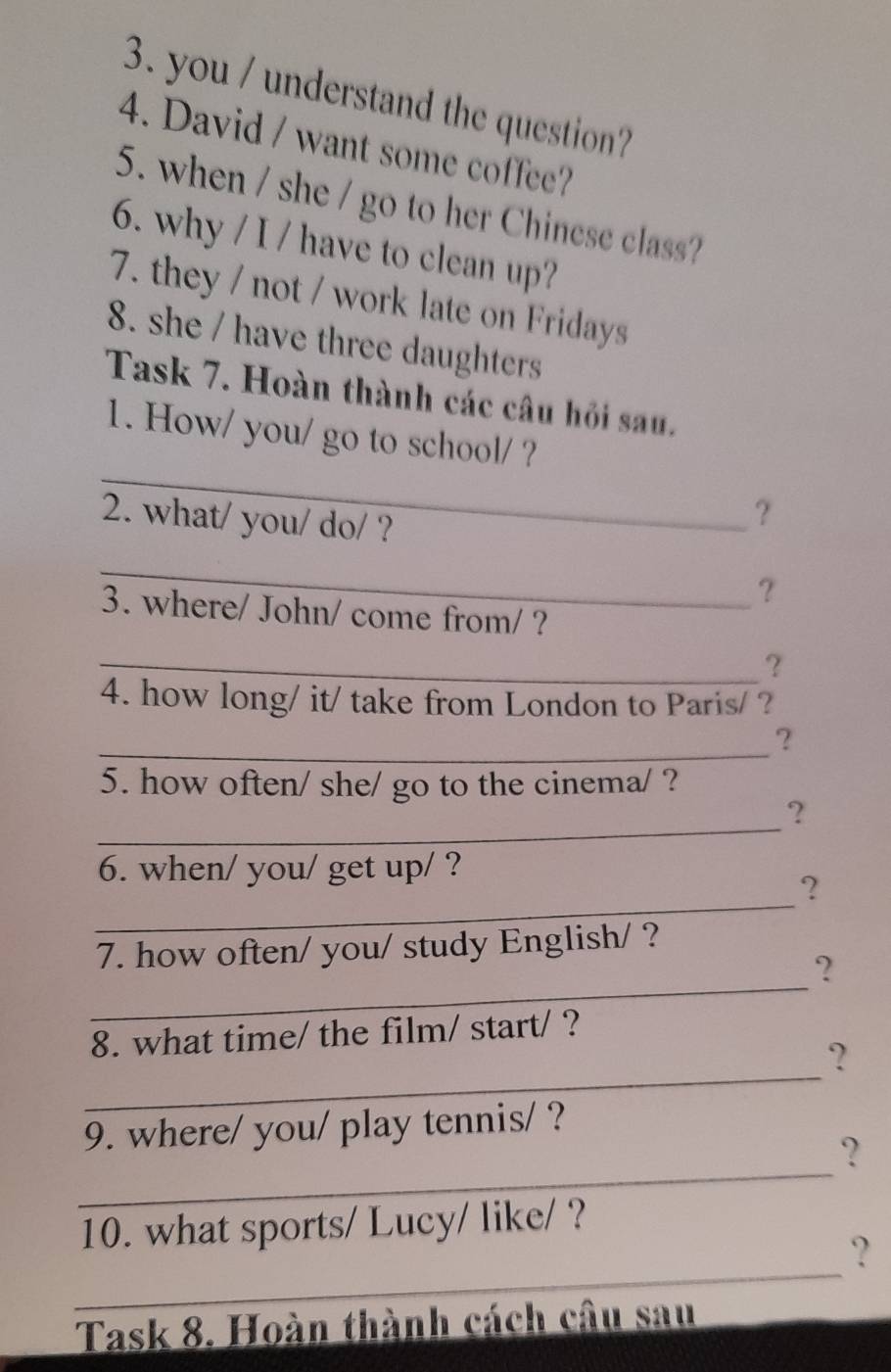 you / understand the question? 
4. David / want some coffee? 
5. when / she / go to her Chinese class? 
6. why / I / have to clean up? 
7. they / not / work late on Fridays 
8. she / have three daughters 
Task 7. Hoàn thành các câu hỏi sau. 
_ 
1. How/ you/ go to school/ ? 
2. what/ you/ do/ ? 
? 
_ 
? 
3. where/ John/ come from/ ? 
_? 
4. how long/ it/ take from London to Paris/ ? 
_? 
5. how often/ she/ go to the cinema/ ? 
_ 
? 
6. when/ you/ get up/ ? 
_ 
? 
7. how often/ you/ study English/ ? 
_ 
? 
8. what time/ the film/ start/ ? 
_ 
? 
9. where/ you/ play tennis/ ? 
_ 
? 
10. what sports/ Lucy/ like/ ? 
_ 
? 
Task 8. Hoàn thành cách câu sau