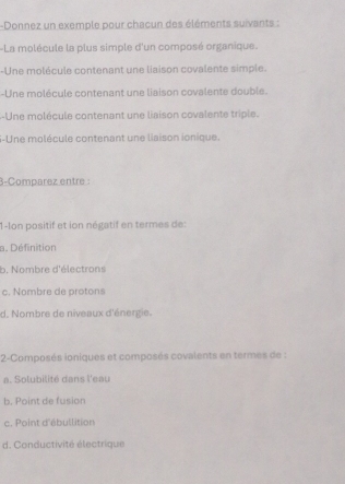 Donnez un exemple pour chacun des éléments suivants :
La molécule la plus simple d'un composé organique.
-Une molécule contenant une liaison covalente simple.
-Une molécule contenant une liaison covalente double.
--Une molécule contenant une liaison covalente triple.
S-Une molécule contenant une liaison ionique.
3-Comparez entre :
1-lon positif et ion négatif en termes de:
a. Définition
b. Nombre d'électrons
c. Nombre de protons
d. Nombre de niveaux d'énergie.
2-Composés ioniques et composés covalents en termes de :
a. Solubilité dans l'eau
b. Point de fusion
c. Point d'ébullition
d. Conductivité électrique