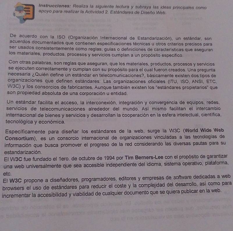 Instrucciones: Realiza la siguiente lectura y subraya las ideas principales como
apoyo para realizar la Actividad 2. Estándares de Diseño Web.
De acuerdo con la ISO (Organización Internacional de Estandarización), un estándar, son
acuerdos documentados que contienen especificaciones técnicas u otros criterios precisos para
ser usados consistentemente como reglas, guías o definiciones de características que aseguran
los materiales, productos, procesos y servicios cumplan a un propósito especifico.
Con otras palabras, son reglas que aseguran, que los materiales, productos, procesos y servicios
se ejecuten correctamente y cumplan con su propósito para el cual fueron creados. Una pregunta
necesaria ¿Quién define un estándar en telecomunicaciones?, básicamente existen dos tipos de
organizaciones que definen estándares: Las organizaciones oficiales (ITU, ISO, ANSI, ETC,
W3C) y los consorcios de fabricantes. Aunque también existen los ''estándares propietarios'' que
son propiedad absoluta de una corporación u entidad.
Un estándar facilita el acceso, la interconexión, integración y convergencia de equipos, redes,
servicios de telecomunicaciones alrededor del mundo. Así mismo facilitan el intercambio
internacional de bienes y servicios y desarrollan la cooperación en la esfera intelectual, científica,
tecnológica y económica.
Específicamente para diseñar los estándares de la web, surge la W3C (World Wide Web
Consortium), es un consorcio internacional de organizaciones vinculadas a las tecnologías de
información que busca promover el progreso de la red considerando las diversas pautas para su
estandarización.
El W3C fue fundado el 1ero. de octubre de 1994 por Tim Berners-Lee con el propósito de garantizar
una web universalmente que sea accesible independiente del idioma, sistema operativo, plataforma,
etc.
El W3C propone a diseñadores, programadores, editores y empresas de software dedicadas a web
browsers el uso de estándares para reducir el coste y la complejidad del desarrollo, así como para
incrementar la accesibilidad y viabilidad de cualquier documento que se quiera publicar en la web.