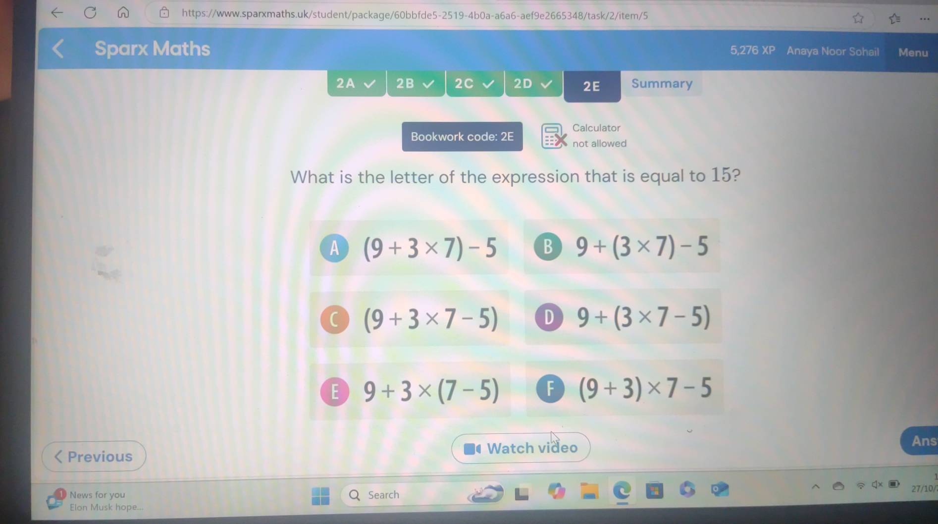 Sparx Maths 5,276 XP Anaya Noor Sohail Menu
2A 2B 2C 2D 2E Summary
Calculator
Bookwork code: 2E
not allowed
What is the letter of the expression that is equal to 15?
A (9+3* 7)-5 B 9+(3* 7)-5
C (9+3* 7-5) D 9+(3* 7-5)
E 9+3* (7-5) F (9+3)* 7-5
Previous
Watch video
Ans
27/10/
News for you Search
Elon Musk hope...