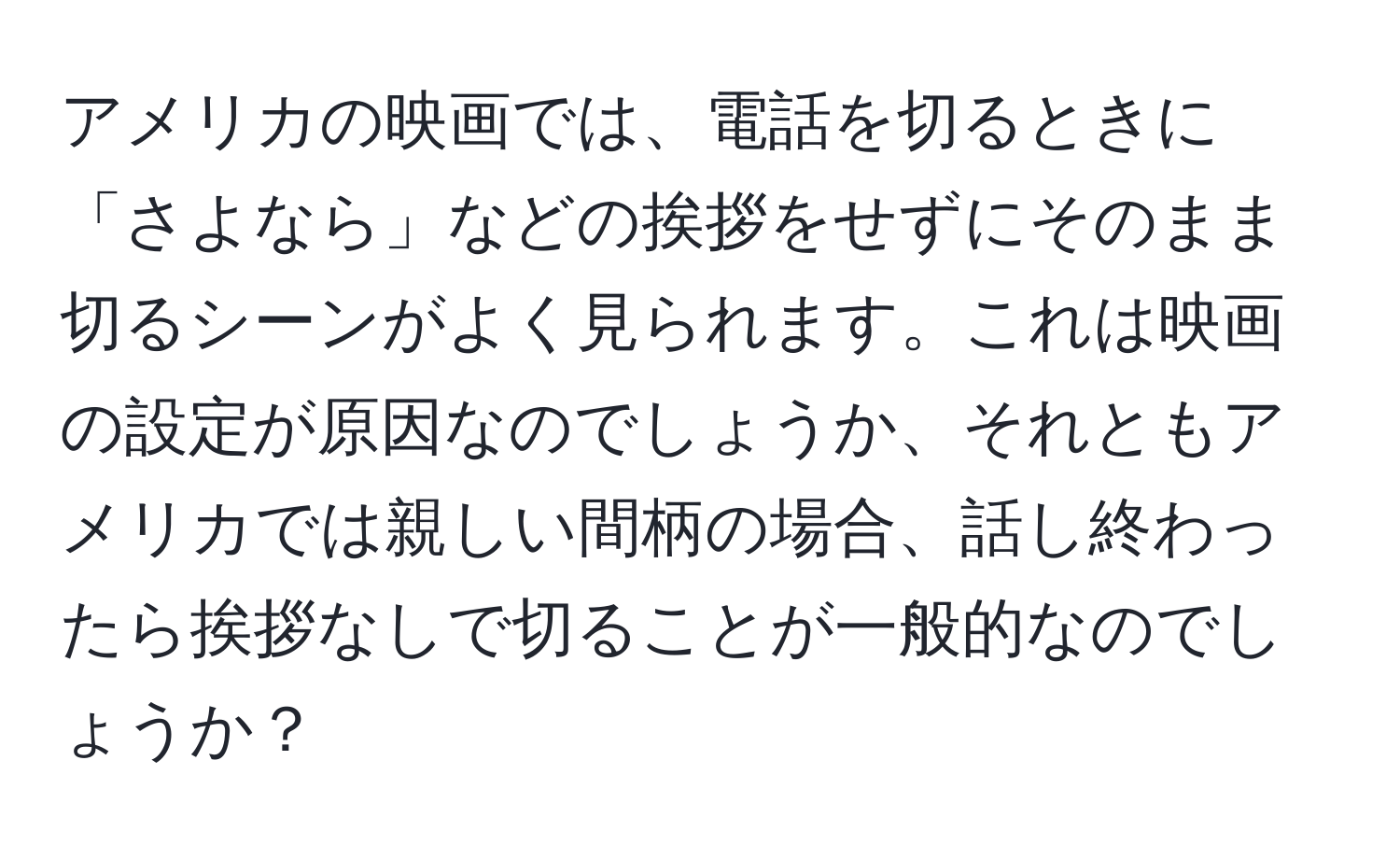 アメリカの映画では、電話を切るときに「さよなら」などの挨拶をせずにそのまま切るシーンがよく見られます。これは映画の設定が原因なのでしょうか、それともアメリカでは親しい間柄の場合、話し終わったら挨拶なしで切ることが一般的なのでしょうか？