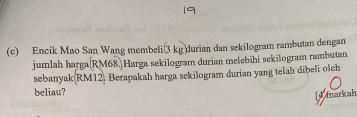 Encik Mao San Wang membeli(3 kgdurian dan sekilogram rambutan dengan 
jumlah harga(RM68.)Harga sekilogram durian melebihi sekilogram rambutan 
sebanyak(RM12, Berapakah harga sekilogram durian yang telah dibeli oleh 
beliau? 
[4 markah