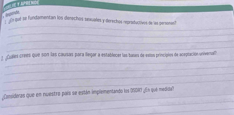 ELVE Y APRENDE 
Responde. 
_ 
En qué se fundamentan los derechos sexuales y derechos reproductivos de las personas? 
_ 
_ 
_ 
_ 
2 ¿Cuáles crees que son las causas para llegar a establecer las bases de estos principios de aceptación universal? 
_ 
_ 
_ 
_ 
_:Consideras que en nuestro país se están implementando los DSDR? ¿En qué medida? 
_