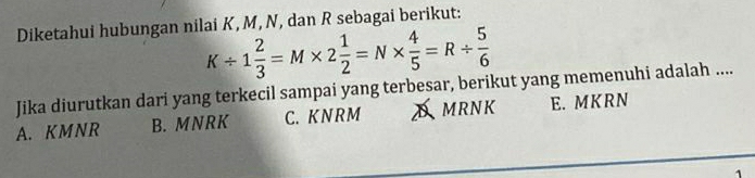 Diketahui hubungan nilai K, M, N, dan R sebagai berikut:
K/ 1 2/3 =M* 2 1/2 =N*  4/5 =R/  5/6 
Jika diurutkan dari yang terkecil sampai yang terbesar, berikut yang memenuhi adalah ....
A. KMNR B. MNRK C. K N RM Amrnk E. MKRN