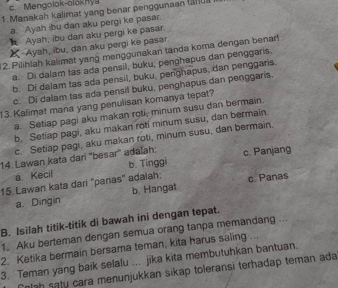 Mengolok-oloknya
1. Manakah kalimat yang benar penggunaan tanua
a. Ayah ibu dan aku pergi ke pasar.
Ayah, ibu dan aku pergi ke pasar.
Ayah, ibu, dan aku pergi ke pasar.
2. Pilihlah kalimat yang menggunakan tanda koma dengan benar!
a. Di dalam tas ada pensil, buku, penghapus dan penggaris.
b. Di dalam tas ada pensil, buku, penghapus, dan penggaris.
c. Di dalam tas ada pensil buku, penghapus dan penggaris.
13. Kalimat mana yang penulisan komanya tepat?
a. Setiap pagi aku makan roti, minum susu dan bermain.
b. Setiap pagi, aku makan roti minum susu, dan bermain.
c. Setiap pagi, aku makan roti, minum susu, dan bermain.
14. Lawan kata dari "besar" adalah:
a.Kecil b. Tinggi c. Panjang
15. Lawan kata dari 'panas' adalah:
a. Dingin b. Hangat c. Panas
B. Isilah titik-titik di bawah ini dengan tepat.
1. Aku berteman dengan semua orang tanpa memandang ...
2. Ketika bermain bersama teman, kita harus saling ...
3. Teman yang baik selalu ... jika kita membutuhkan bantuan.
nlah satu cara menunjukkan sikap toleransi terhadap teman ada