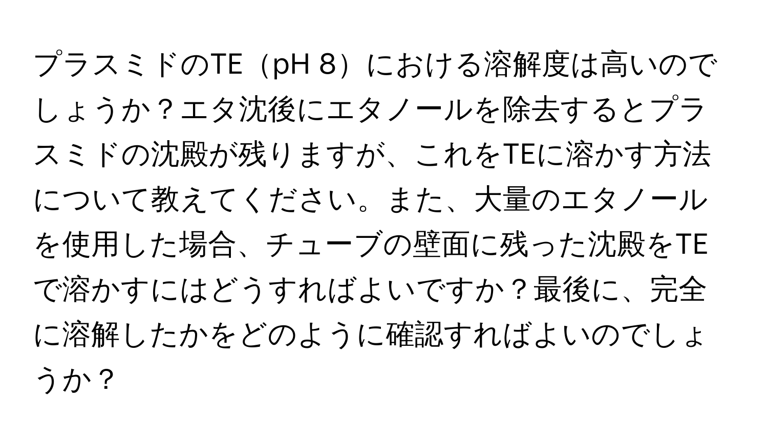 プラスミドのTEpH 8における溶解度は高いのでしょうか？エタ沈後にエタノールを除去するとプラスミドの沈殿が残りますが、これをTEに溶かす方法について教えてください。また、大量のエタノールを使用した場合、チューブの壁面に残った沈殿をTEで溶かすにはどうすればよいですか？最後に、完全に溶解したかをどのように確認すればよいのでしょうか？