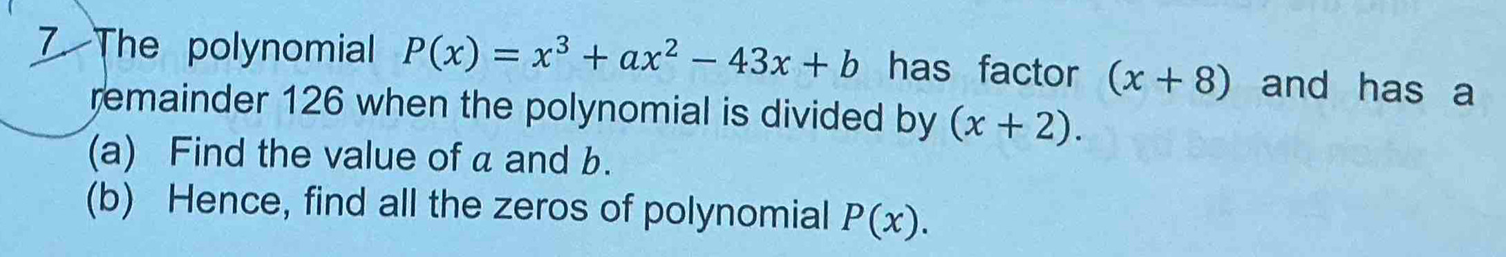 The polynomial P(x)=x^3+ax^2-43x+b has factor (x+8) and has a 
remainder 126 when the polynomial is divided by (x+2). 
(a) Find the value of a and b. 
(b) Hence, find all the zeros of polynomial P(x).