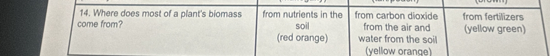 Where does most of a plant's biomass from nutrients in the from carbon dioxide from fertilizers 
come from? soil from the air and (yellow green) 
(red orange) water from the soil 
(yellow orange)
