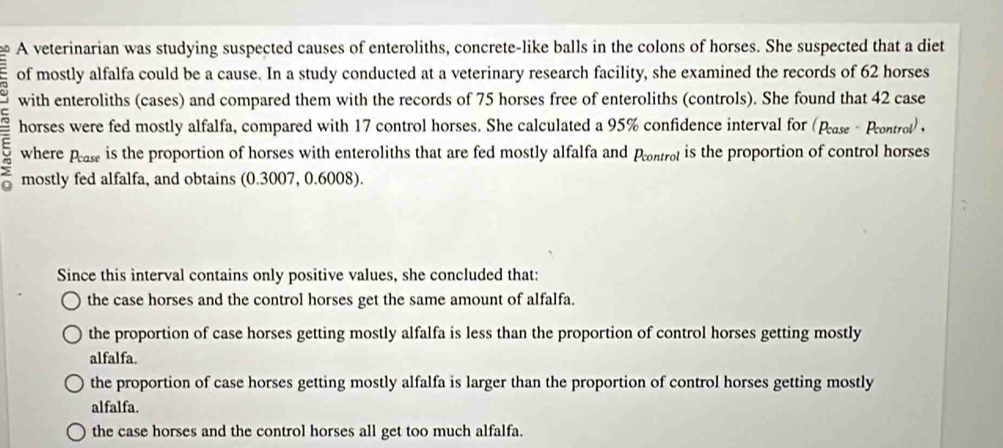 A veterinarian was studying suspected causes of enteroliths, concrete-like balls in the colons of horses. She suspected that a diet
of mostly alfalfa could be a cause. In a study conducted at a veterinary research facility, she examined the records of 62 horses
with enteroliths (cases) and compared them with the records of 75 horses free of enteroliths (controls). She found that 42 case
horses were fed mostly alfalfa, compared with 17 control horses. She calculated a 95% confidence interval for (Pease - Prontrot) ,
where pease is the proportion of horses with enteroliths that are fed mostly alfalfa and Pontro is the proportion of control horses
mostly fed alfalfa, and obtains (0.3007, 0.6008).
Since this interval contains only positive values, she concluded that:
the case horses and the control horses get the same amount of alfalfa.
the proportion of case horses getting mostly alfalfa is less than the proportion of control horses getting mostly
alfalfa.
the proportion of case horses getting mostly alfalfa is larger than the proportion of control horses getting mostly
alfalfa.
the case horses and the control horses all get too much alfalfa.