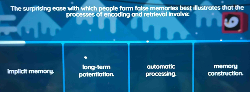 The surprising ease with which people form false memories best illustrates that the
processes of encoding and retrieval involve:
long-term automatic memory
implicit memory. potentiation. processing. construction.