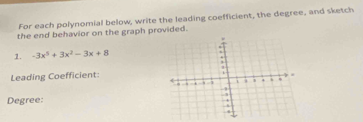 For each polynomial below, write the leading coefficient, the degree, and sketch 
the end behavior on the graph provided. 
1. -3x^5+3x^2-3x+8
Leading Coefficient: 
Degree: