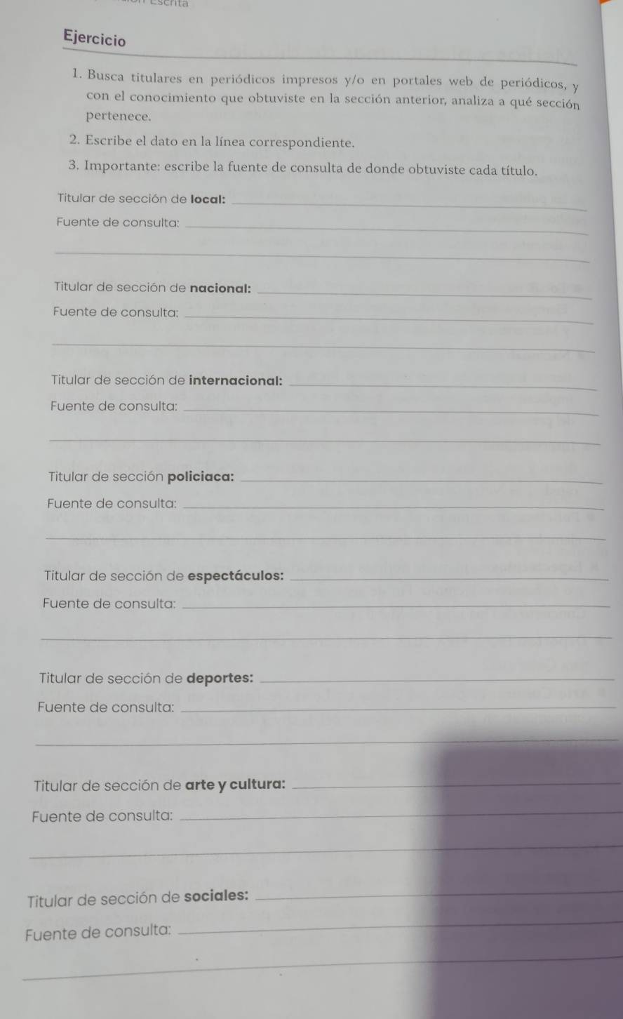 Busca titulares en periódicos impresos y/o en portales web de periódicos, y 
con el conocimiento que obtuviste en la sección anterior, analiza a qué sección 
pertenece. 
2. Escribe el dato en la línea correspondiente. 
3. Importante: escribe la fuente de consulta de donde obtuviste cada título. 
Titular de sección de local:_ 
Fuente de consulta:_ 
_ 
Titular de sección de nacional:_ 
Fuente de consulta:_ 
_ 
Titular de sección de internacional:_ 
Fuente de consulta:_ 
_ 
Titular de sección policiaca:_ 
Fuente de consulta:_ 
_ 
Titular de sección de espectáculos:_ 
Fuente de consulta:_ 
_ 
Titular de sección de deportes:_ 
Fuente de consulta:_ 
_ 
Titular de sección de arte y cultura:_ 
Fuente de consulta: 
_ 
_ 
Titular de sección de sociales: 
_ 
Fuente de consulta: 
_ 
_