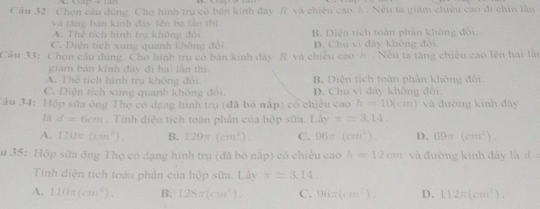 Chọn cầu đủng. Cho hình trụ có bản kính đây R và chiều cao h . Nêu ta giám chiêu cao đi chín lằn
và tăng bán kinh đáy lên ba lằn thì.
A. Thể tích hình trụ không đôi B. Diện tích toàn phần không đối.
C. Diện tích xung quanh không đỏi D. Chu vì đây không đỏi.
Câu 33: Chọn câu đùng. Cho hình trụ có bán kính đây R và chiêu cao h . Nếu ta tăng chiêu cao lên hai lân
giám bản kính đảy đi hai lần thì.
A. Thể tích hình trụ không đổi, B. Diện tích toàn phần không đối.
C. Diện tích xung quanh không đổi. D. Chu vi đây không đổi.
Tâu 34: Hộp sữa ông Thọ có đạng hình trụ (đã bỏ nấp) cổ chiều cao h=10(cm) và đường kính đáy
là d=6cm. Tính diềa tích toán phần của hộp sữa. Lây π approx 3,14.
A. 110π (cm^2). B. 129π (cm^2). C. 96π (cm^2). D、 69π (cm^2). 
Su 35: Hộp sữa ông Thọ có dạng hình trụ (đã bó nấp) có chiều cao h=12cm và đường kính đáy là d 
Tính diện tích toàu phần của hộp sữa. Lây π approx 3.14.
A. 110π (cm^2). B; 128π (cm^2). C. 96π (cm^2). D. 112π (cm^2).