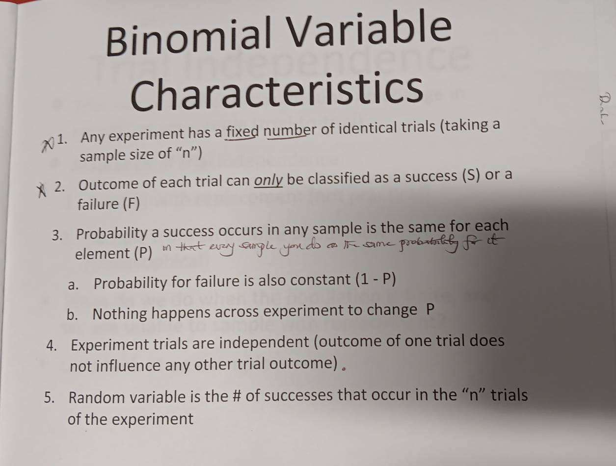 Binomial Variable 
Characteristics 
1. Any experiment has a fixed number of identical trials (taking a 
sample size of “ n ”) 
2. Outcome of each trial can only be classified as a success (S) or a 
failure (F) 
3. Probability a success occurs in any sample is the same for each 
element (P) 
a. Probability for failure is also constant (1-P)
b. Nothing happens across experiment to change P
4. Experiment trials are independent (outcome of one trial does 
not influence any other trial outcome) . 
5. Random variable is the # of successes that occur in the “ n ” trials 
of the experiment