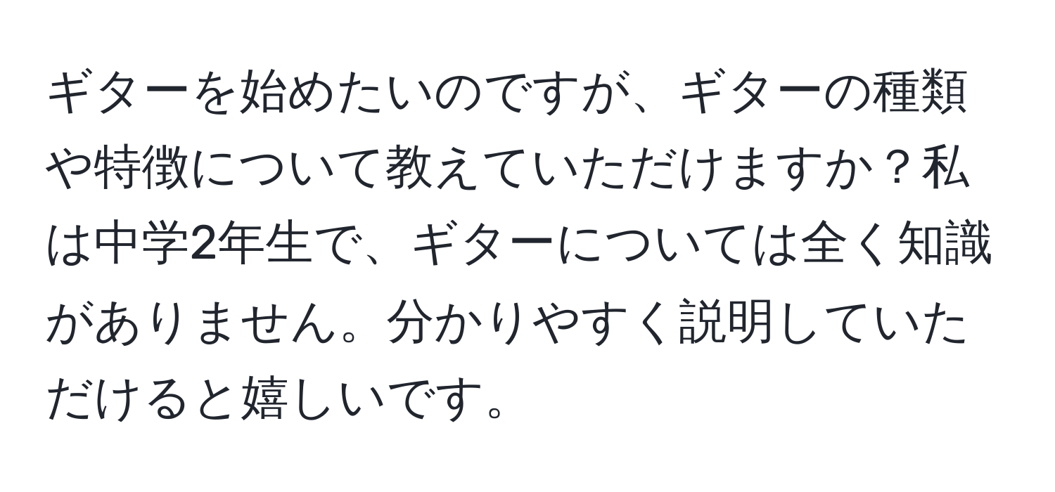 ギターを始めたいのですが、ギターの種類や特徴について教えていただけますか？私は中学2年生で、ギターについては全く知識がありません。分かりやすく説明していただけると嬉しいです。