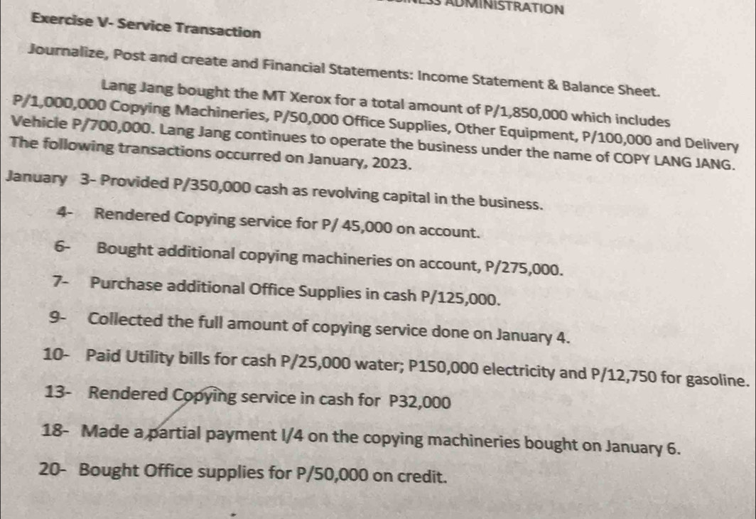 SADMINISTRATION 
Exercise V- Service Transaction 
Journalize, Post and create and Financial Statements: Income Statement & Balance Sheet. 
Lang Jang bought the MT Xerox for a total amount of P/1,850,000 which includes
P/1,000,000 Copying Machineries, P/50,000 Office Supplies, Other Equipment, P/100,000 and Delivery 
Vehicle P/700,000. Lang Jang continues to operate the business under the name of COPY LANG JANG. 
The following transactions occurred on January, 2023. 
January 3- Provided P/350,000 cash as revolving capital in the business. 
4- Rendered Copying service for P/ 45,000 on account. 
6- Bought additional copying machineries on account, P/275,000. 
7- Purchase additional Office Supplies in cash P/125,000. 
9- Collected the full amount of copying service done on January 4. 
10- Paid Utility bills for cash P/25,000 water; P150,000 electricity and P/12,750 for gasoline. 
13- Rendered Copying service in cash for P32,000
18- Made a partial payment I/4 on the copying machineries bought on January 6. 
20- Bought Office supplies for P/50,000 on credit.