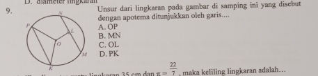 diameter lngkaran
9.
Unsur dari lingkaran pada gambar di samping ini yang disebut
dengan apotema ditunjukkan oleh garis....
A. OP
B. MN
C. OL
D. PK
aran 35 cm dan π = 22/7  , maka keliling lingkaran adalah...