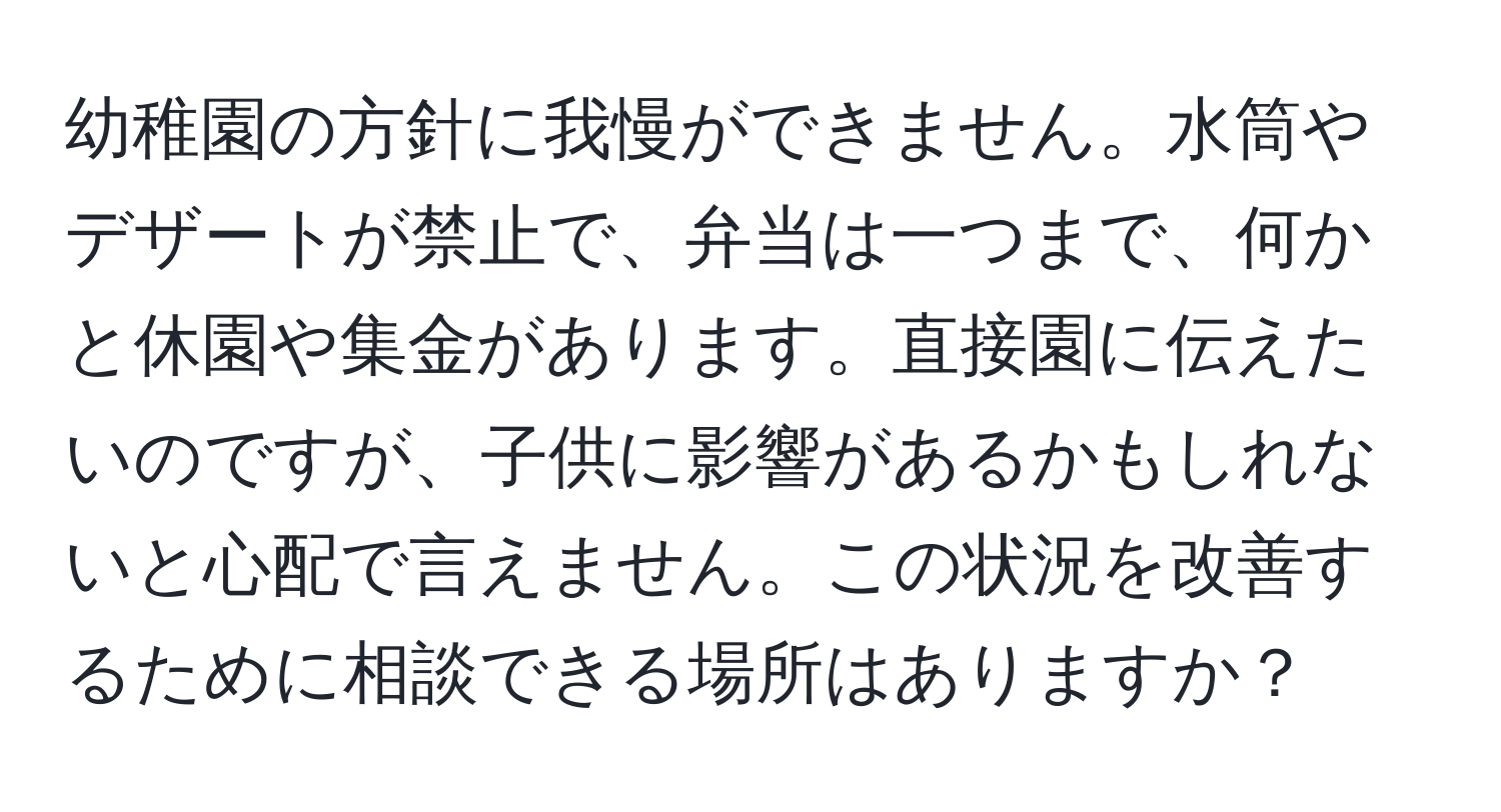 幼稚園の方針に我慢ができません。水筒やデザートが禁止で、弁当は一つまで、何かと休園や集金があります。直接園に伝えたいのですが、子供に影響があるかもしれないと心配で言えません。この状況を改善するために相談できる場所はありますか？