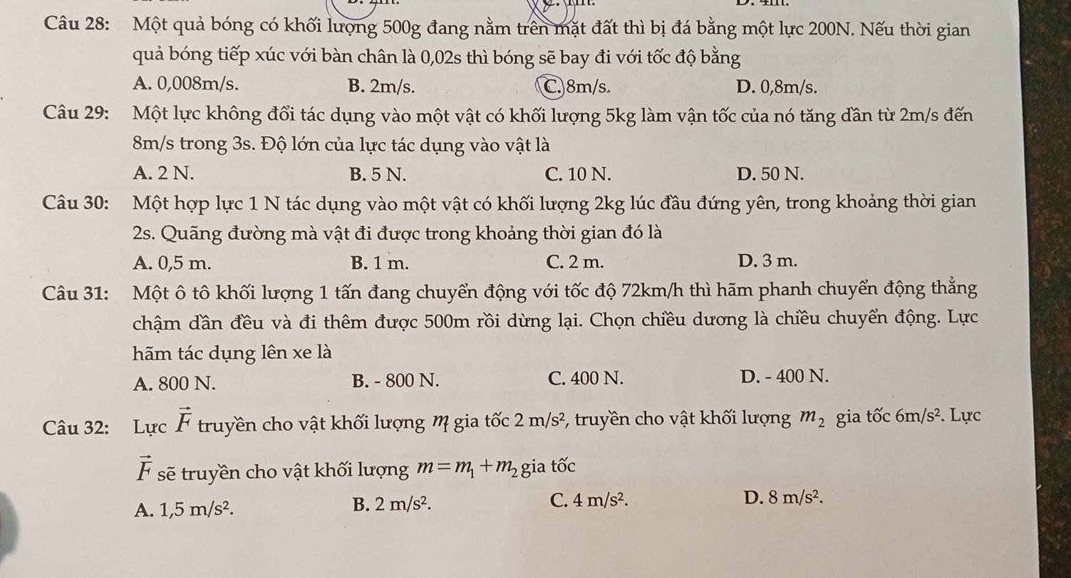 Một quả bóng có khối lượng 500g đang nằm trên mặt đất thì bị đá bằng một lực 200N. Nếu thời gian
quả bóng tiếp xúc với bàn chân là 0,02s thì bóng sẽ bay đi với tốc độ bằng
A. 0,008m/s. B. 2m/s. C. 8m/s D. 0,8m/s.
Câu 29: Một lực không đổi tác dụng vào một vật có khối lượng 5kg làm vận tốc của nó tăng dần từ 2m/s đến
8m/s trong 3s. Độ lớn của lực tác dụng vào vật là
A. 2 N. B. 5 N. C. 10 N. D. 50 N.
Câu 30: Một hợp lực 1 N tác dụng vào một vật có khối lượng 2kg lúc đầu đứng yên, trong khoảng thời gian
2s. Quãng đường mà vật đi được trong khoảng thời gian đó là
A. 0,5 m. B. 1 m. C. 2 m. D. 3 m.
Câu 31: Một ô tô khối lượng 1 tấn đang chuyển động với tốc độ 72km/h thì hãm phanh chuyển động thẳng
chậm dần đều và đi thêm được 500m rồi dừng lại. Chọn chiều dương là chiều chuyển động. Lực
hãm tác dụng lên xe là
A. 800 N. B. - 800 N. C. 400 N. D. - 400 N.
Câu 32: Lực vector F truyền cho vật khối lượng M gia tốc 2m/s^2 *, truyền cho vật khối lượng m_2 gia tốc 6m/s^2. Lực
vector F sẽ truyền cho vật khối lượng m=m_1+m_2 gia twidehat OC
A. 1,5m/s^2.
B. 2m/s^2. C. 4m/s^2. D. 8m/s^2.