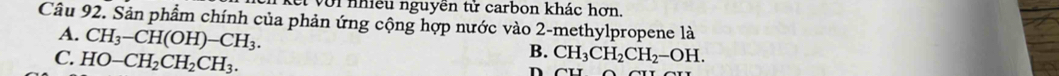 et với nhiều nguyên tử carbon khác hợn,
Câu 92. Sản phẩm chính của phản ứng cộng hợp nước vào 2 -methylpropene là
A. CH_3-CH(OH)-CH_3.
C. HO-CH_2CH_2CH_3.
B. CH_3CH_2CH_2-OH. 
n